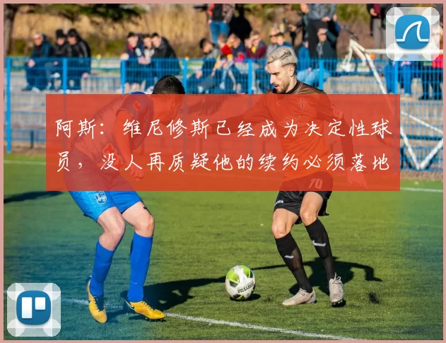 阿斯：维尼修斯已经成为决定性球员，没人再质疑他的续约必须落地