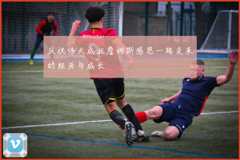 庆祝伟大成就詹姆斯感恩一路走来的经历与成长