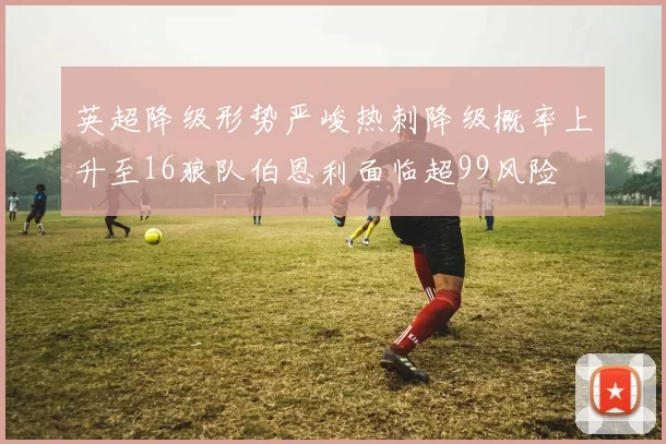 英超降级形势严峻热刺降级概率上升至16狼队伯恩利面临超99风险