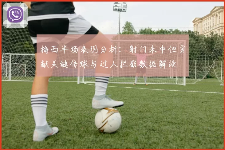 梅西半场表现分析：射门未中但贡献关键传球与过人拦截数据解读