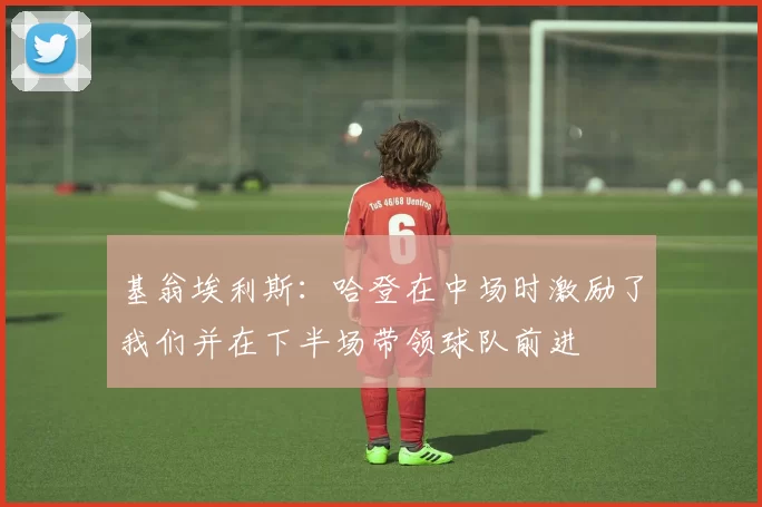 基翁埃利斯：哈登在中场时激励了我们并在下半场带领球队前进