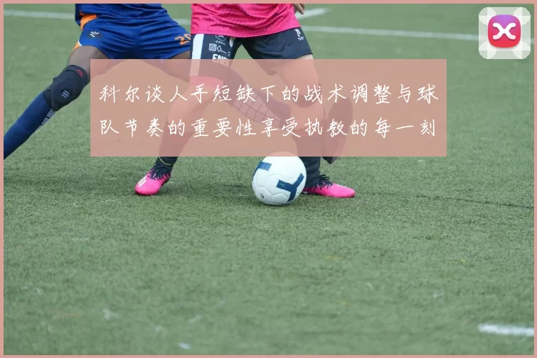 科尔谈人手短缺下的战术调整与球队节奏的重要性享受执教的每一刻