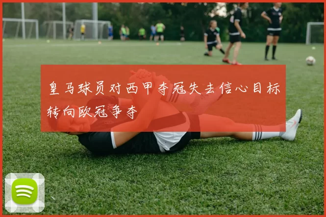 皇马球员对西甲夺冠失去信心目标转向欧冠争夺
