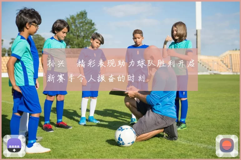 孙兴慜精彩表现助力球队胜利开启新赛季令人振奋的时刻