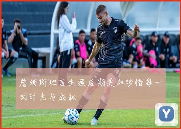 詹姆斯坦言生涯后期更加珍惜每一刻时光与成就