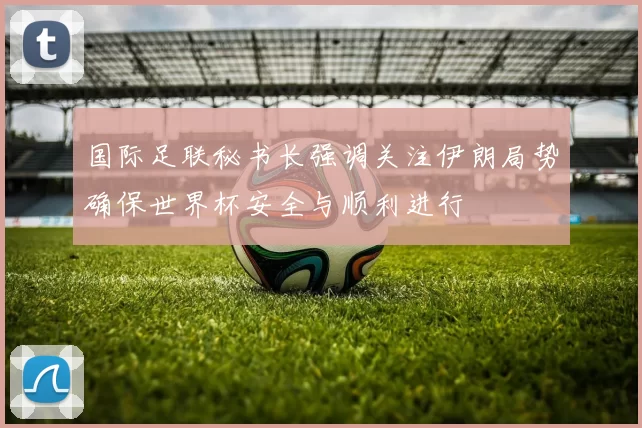 国际足联秘书长强调关注伊朗局势确保世界杯安全与顺利进行