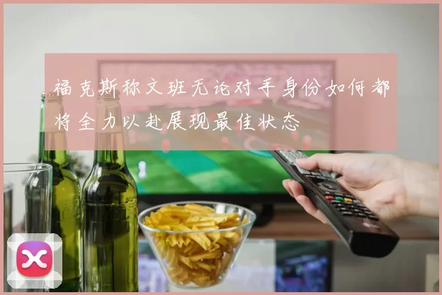 福克斯称文班无论对手身份如何都将全力以赴展现最佳状态