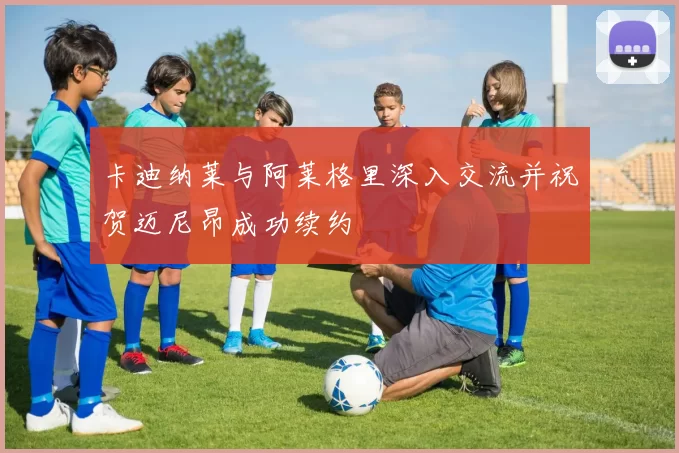 卡迪纳莱与阿莱格里深入交流并祝贺迈尼昂成功续约
