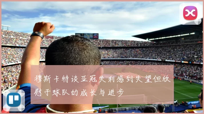 穆斯卡特谈亚冠失利感到失望但欣慰于球队的成长与进步