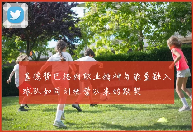 基德赞巴格利职业精神与能量融入球队如同训练营以来的默契