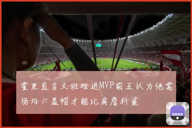 霍里直言文班难进MVP前五认为他需场均六盖帽才能比肩詹科鲨