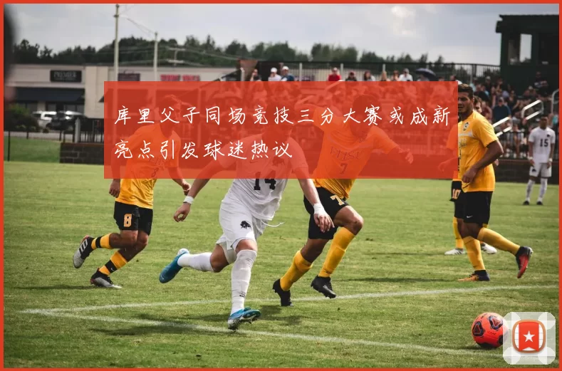 库里父子同场竞技三分大赛或成新亮点引发球迷热议