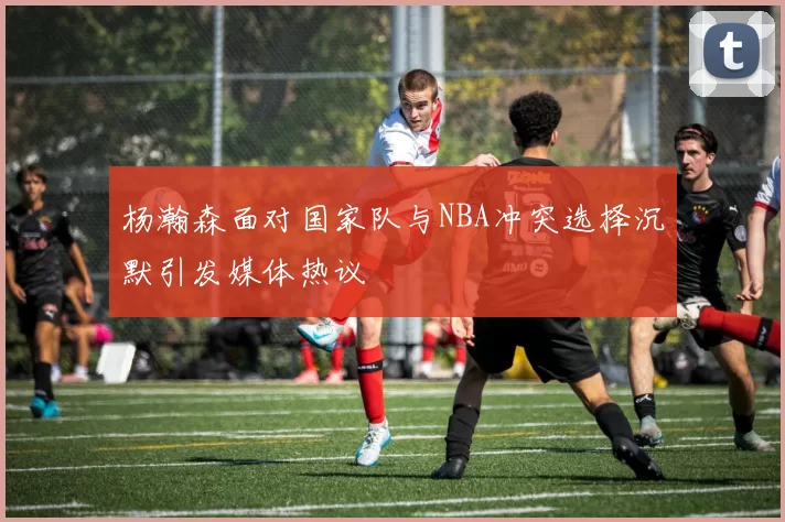 杨瀚森面对国家队与NBA冲突选择沉默引发媒体热议