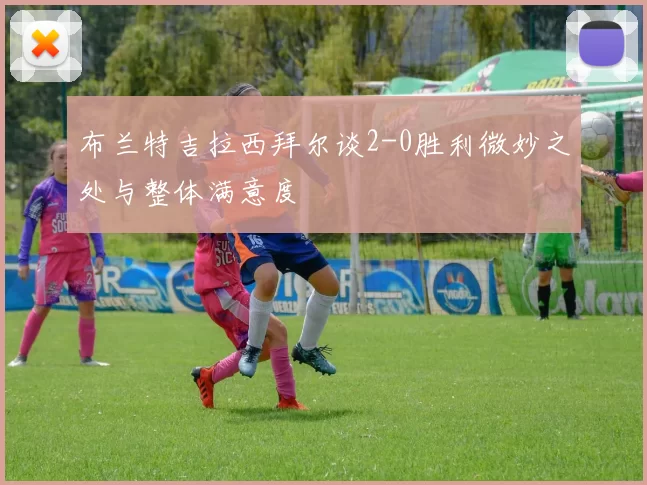 布兰特吉拉西拜尔谈2-0胜利微妙之处与整体满意度