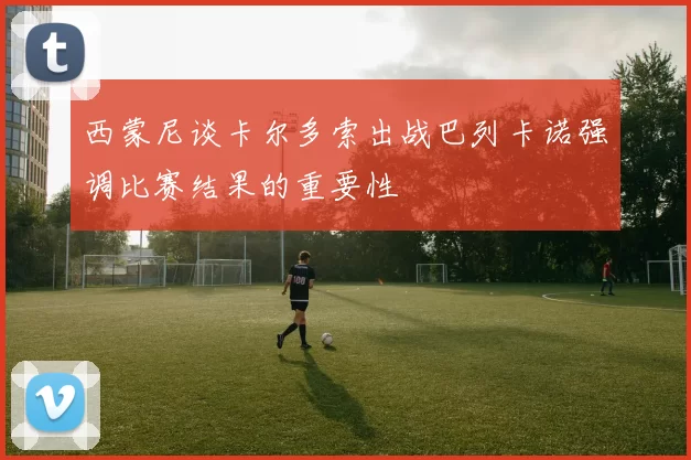 西蒙尼谈卡尔多索出战巴列卡诺强调比赛结果的重要性