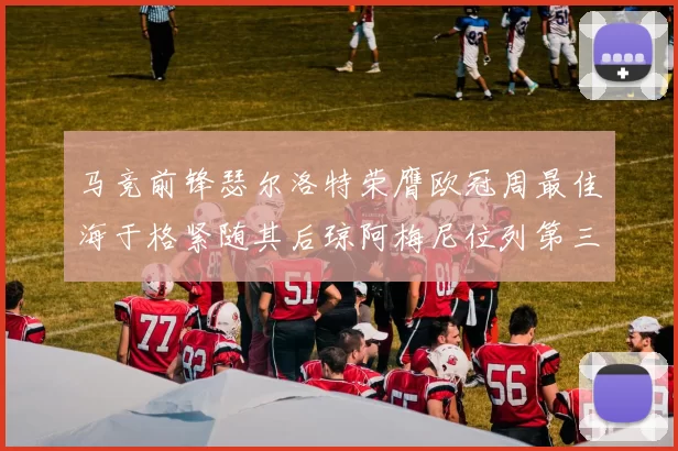 马竞前锋瑟尔洛特荣膺欧冠周最佳海于格紧随其后琼阿梅尼位列第三