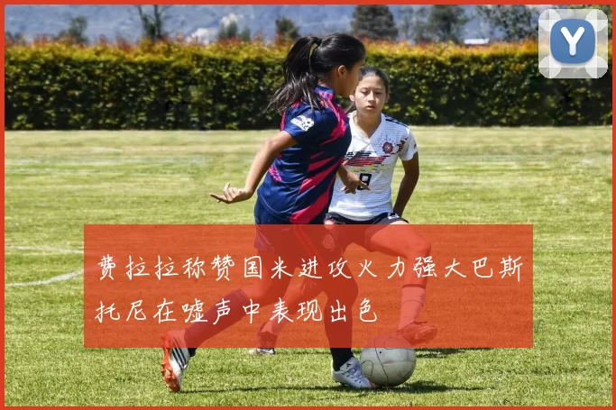 费拉拉称赞国米进攻火力强大巴斯托尼在嘘声中表现出色